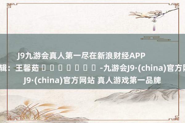 J9九游会真人第一尽在新浪财经APP            						包袱剪辑：王馨茹 							-九游会J9·(china)官方网站 真人游戏第一品牌