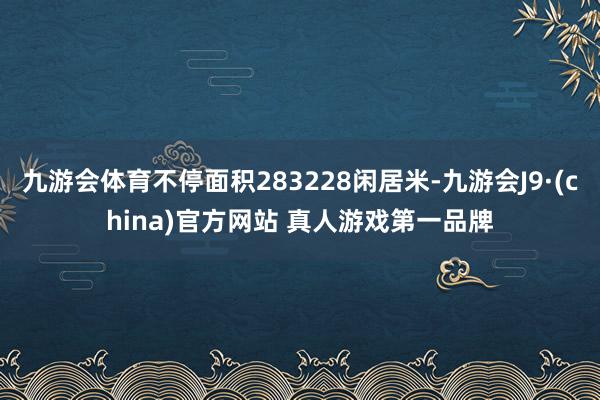九游会体育不停面积283228闲居米-九游会J9·(china)官方网站 真人游戏第一品牌