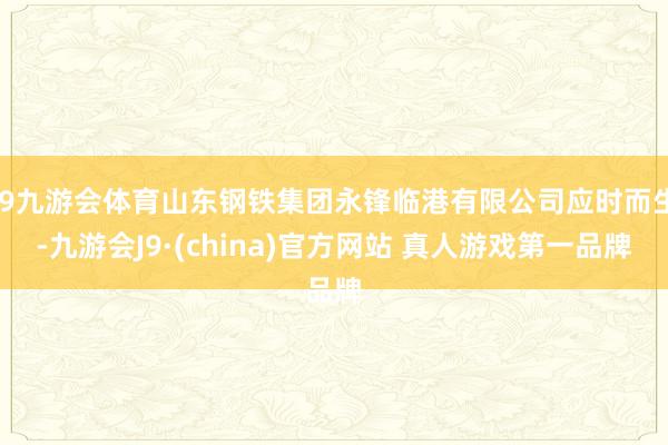 J9九游会体育山东钢铁集团永锋临港有限公司应时而生-九游会J9·(china)官方网站 真人游戏第一品牌