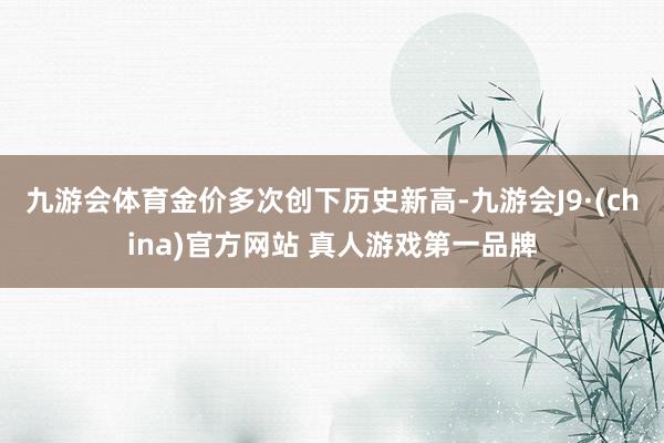 九游会体育金价多次创下历史新高-九游会J9·(china)官方网站 真人游戏第一品牌