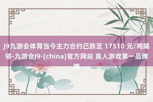 J9九游会体育当今主力合约已跌至 17510 元/吨隔邻-九游会J9·(china)官方网站 真人游戏第一品牌