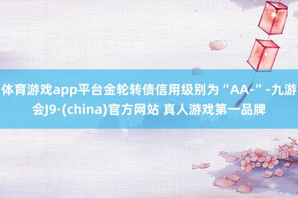 体育游戏app平台金轮转债信用级别为“AA-”-九游会J9·(china)官方网站 真人游戏第一品牌