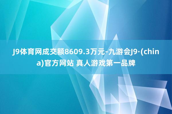 J9体育网成交额8609.3万元-九游会J9·(china)官方网站 真人游戏第一品牌