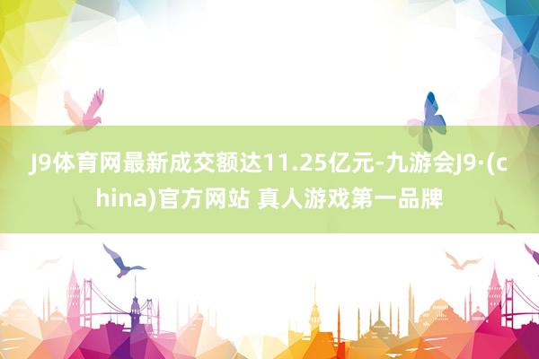 J9体育网最新成交额达11.25亿元-九游会J9·(china)官方网站 真人游戏第一品牌