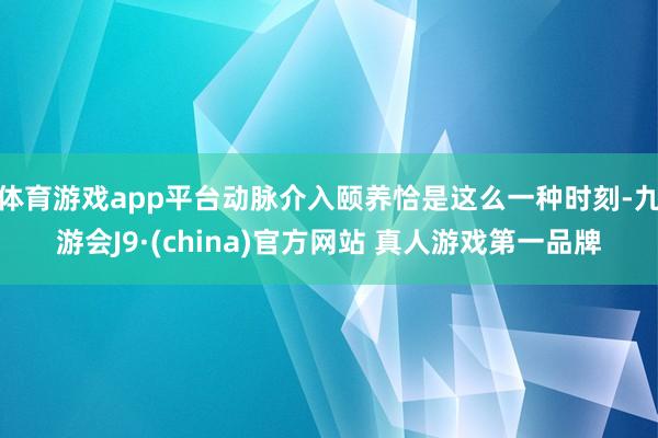 体育游戏app平台动脉介入颐养恰是这么一种时刻-九游会J9·(china)官方网站 真人游戏第一品牌