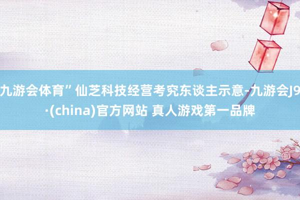 九游会体育”仙芝科技经营考究东谈主示意-九游会J9·(china)官方网站 真人游戏第一品牌