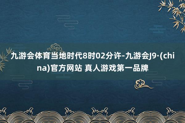 九游会体育当地时代8时02分许-九游会J9·(china)官方网站 真人游戏第一品牌