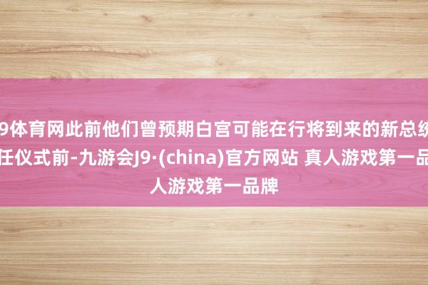 J9体育网此前他们曾预期白宫可能在行将到来的新总统赴任仪式前-九游会J9·(china)官方网站 真人游戏第一品牌
