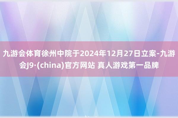 九游会体育 徐州中院于2024年12月27日立案-九游会J9·(china)官方网站 真人游戏第一品牌