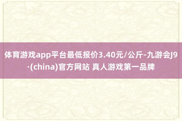 体育游戏app平台最低报价3.40元/公斤-九游会J9·(china)官方网站 真人游戏第一品牌