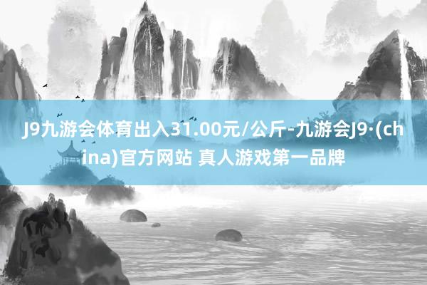 J9九游会体育出入31.00元/公斤-九游会J9·(china)官方网站 真人游戏第一品牌