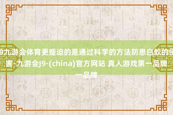 J9九游会体育更蹙迫的是通过科学的方法防患白蚁的侵害-九游会J9·(china)官方网站 真人游戏第一品牌