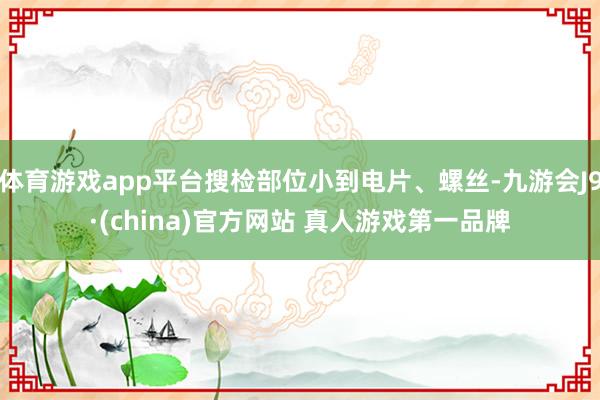 体育游戏app平台搜检部位小到电片、螺丝-九游会J9·(china)官方网站 真人游戏第一品牌