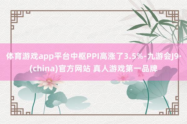体育游戏app平台中枢PPI高涨了3.5%-九游会J9·(china)官方网站 真人游戏第一品牌