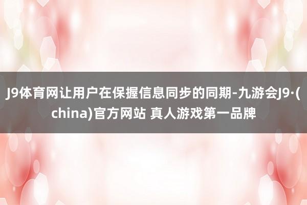 J9体育网让用户在保握信息同步的同期-九游会J9·(china)官方网站 真人游戏第一品牌