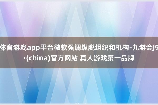 体育游戏app平台微软强调纵脱组织和机构-九游会J9·(china)官方网站 真人游戏第一品牌