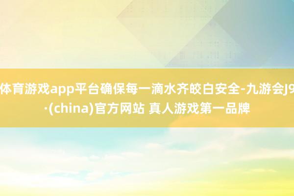 体育游戏app平台确保每一滴水齐皎白安全-九游会J9·(china)官方网站 真人游戏第一品牌