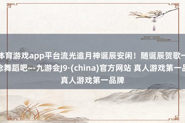 体育游戏app平台流光追月神诞辰安闲!随诞辰贺歌一说念舞蹈吧~-九游会J9·(china)官方网站 真人游戏第一品牌