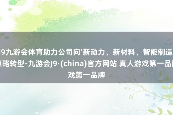 J9九游会体育助力公司向‘新动力、新材料、智能制造’策略转型-九游会J9·(china)官方网站 真人游戏第一品牌