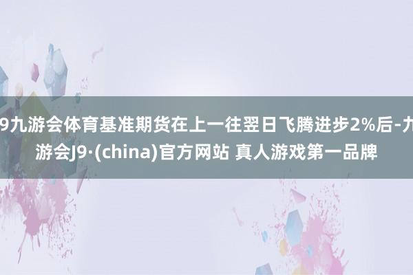J9九游会体育基准期货在上一往翌日飞腾进步2%后-九游会J9·(china)官方网站 真人游戏第一品牌