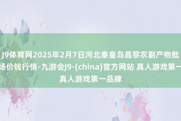 J9体育网2025年2月7日河北秦皇岛昌黎农副产物批发商场价钱行情-九游会J9·(china)官方网站 真人游戏第一品牌