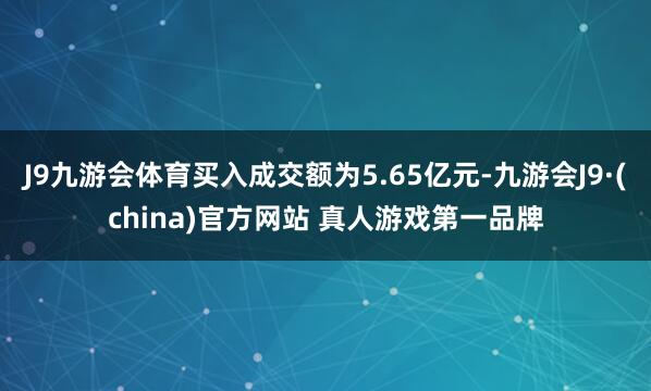 J9九游会体育买入成交额为5.65亿元-九游会J9·(china)官方网站 真人游戏第一品牌