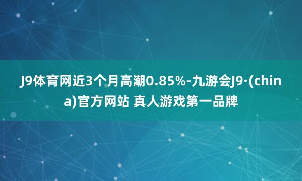 J9体育网近3个月高潮0.85%-九游会J9·(china)官方网站 真人游戏第一品牌