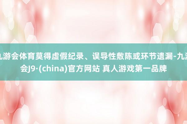 九游会体育莫得虚假纪录、误导性敷陈或环节遗漏-九游会J9·(china)官方网站 真人游戏第一品牌