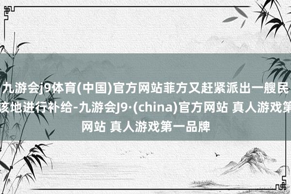 九游会j9体育(中国)官方网站菲方又赶紧派出一艘民船赶赴该地进行补给-九游会J9·(china)官方网站 真人游戏第一品牌