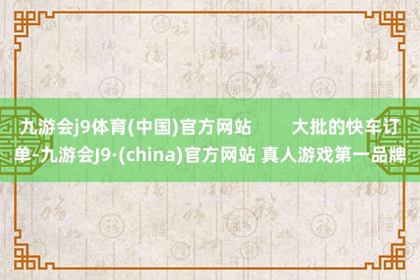 九游会j9体育(中国)官方网站        大批的快车订单-九游会J9·(china)官方网站 真人游戏第一品牌