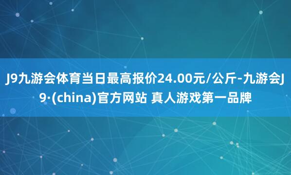 J9九游会体育当日最高报价24.00元/公斤-九游会J9·(china)官方网站 真人游戏第一品牌