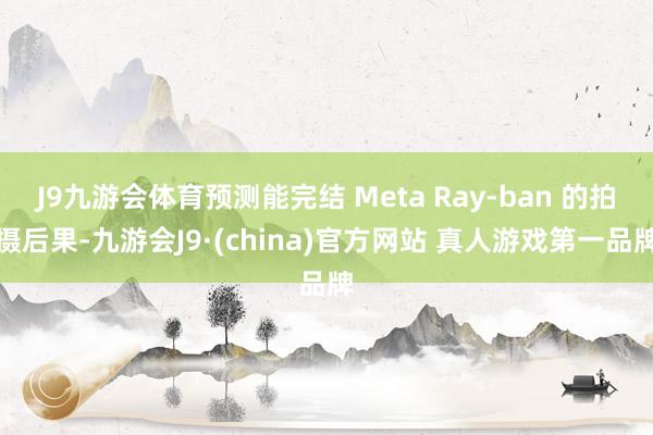J9九游会体育预测能完结 Meta Ray-ban 的拍摄后果-九游会J9·(china)官方网站 真人游戏第一品牌