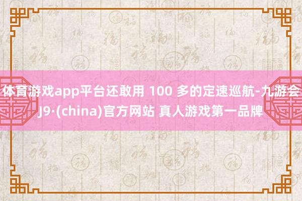 体育游戏app平台还敢用 100 多的定速巡航-九游会J9·(china)官方网站 真人游戏第一品牌