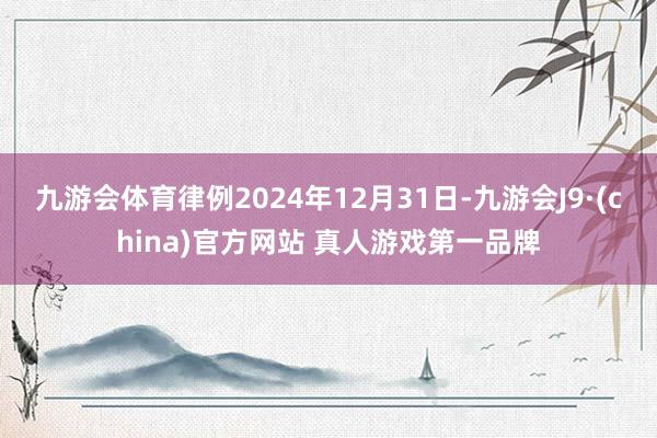 九游会体育律例2024年12月31日-九游会J9·(china)官方网站 真人游戏第一品牌