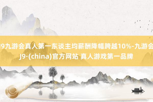 J9九游会真人第一东谈主均薪酬降幅跨越10%-九游会J9·(china)官方网站 真人游戏第一品牌