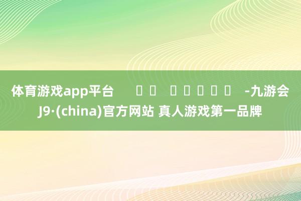 体育游戏app平台      		  					  -九游会J9·(china)官方网站 真人游戏第一品牌