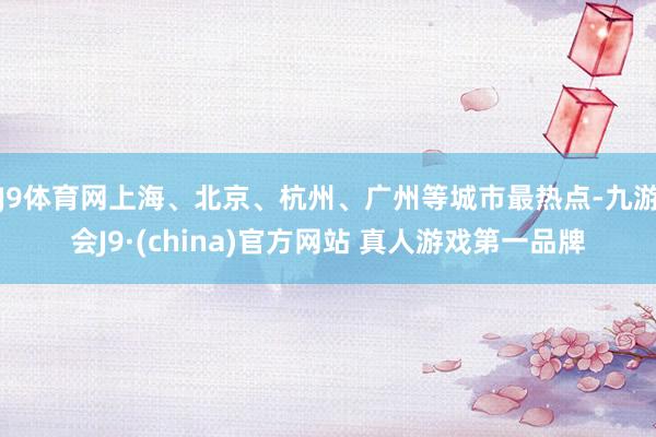 J9体育网上海、北京、杭州、广州等城市最热点-九游会J9·(china)官方网站 真人游戏第一品牌