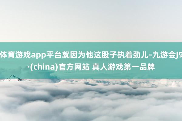 体育游戏app平台就因为他这股子执着劲儿-九游会J9·(china)官方网站 真人游戏第一品牌