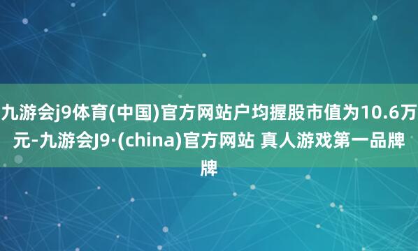九游会j9体育(中国)官方网站户均握股市值为10.6万元-九游会J9·(china)官方网站 真人游戏第一品牌