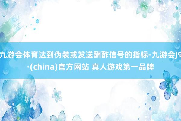 九游会体育达到伪装或发送酬酢信号的指标-九游会J9·(china)官方网站 真人游戏第一品牌