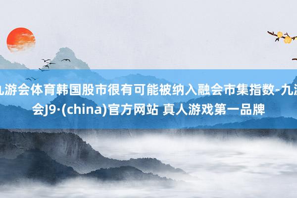 九游会体育韩国股市很有可能被纳入融会市集指数-九游会J9·(china)官方网站 真人游戏第一品牌